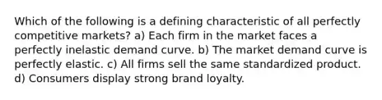 Which of the following is a defining characteristic of all perfectly competitive markets? a) Each firm in the market faces a perfectly inelastic demand curve. b) The market demand curve is perfectly elastic. c) All firms sell the same standardized product. d) Consumers display strong brand loyalty.