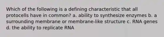 Which of the following is a defining characteristic that all protocells have in common? a. ability to synthesize enzymes b. a surrounding membrane or membrane-like structure c. RNA genes d. the ability to replicate RNA