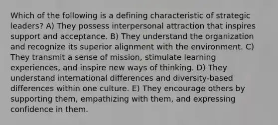 Which of the following is a defining characteristic of strategic leaders? A) They possess interpersonal attraction that inspires support and acceptance. B) They understand the organization and recognize its superior alignment with the environment. C) They transmit a sense of mission, stimulate learning experiences, and inspire new ways of thinking. D) They understand international differences and diversity-based differences within one culture. E) They encourage others by supporting them, empathizing with them, and expressing confidence in them.