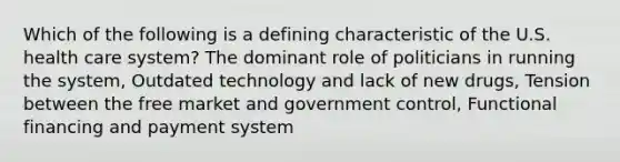 Which of the following is a defining characteristic of the U.S. health care system? The dominant role of politicians in running the system, Outdated technology and lack of new drugs, Tension between the free market and government control, Functional financing and payment system