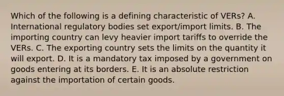 Which of the following is a defining characteristic of VERs? A. International regulatory bodies set export/import limits. B. The importing country can levy heavier import tariffs to override the VERs. C. The exporting country sets the limits on the quantity it will export. D. It is a mandatory tax imposed by a government on goods entering at its borders. E. It is an absolute restriction against the importation of certain goods.