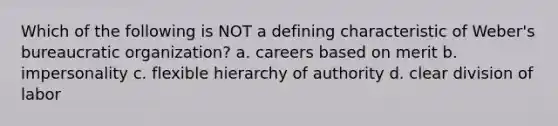 Which of the following is NOT a defining characteristic of Weber's bureaucratic organization? a. careers based on merit b. impersonality c. flexible hierarchy of authority d. clear division of labor