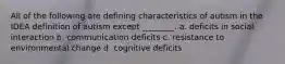 All of the following are defining characteristics of autism in the IDEA definition of autism except ________. a. deficits in social interaction b. communication deficits c. resistance to environmental change d. cognitive deficits