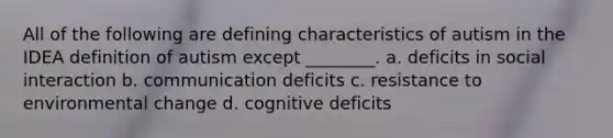 All of the following are defining characteristics of autism in the IDEA definition of autism except ________. a. deficits in social interaction b. communication deficits c. resistance to environmental change d. cognitive deficits