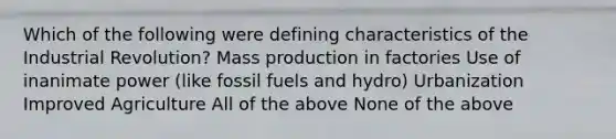 Which of the following were defining characteristics of the Industrial Revolution? Mass production in factories Use of inanimate power (like fossil fuels and hydro) Urbanization Improved Agriculture All of the above None of the above