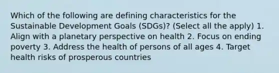 Which of the following are defining characteristics for the Sustainable Development Goals (SDGs)? (Select all the apply) 1. Align with a planetary perspective on health 2. Focus on ending poverty 3. Address the health of persons of all ages 4. Target health risks of prosperous countries