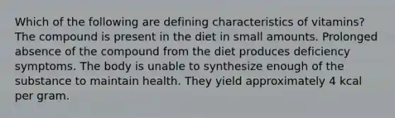 Which of the following are defining characteristics of vitamins? The compound is present in the diet in small amounts. Prolonged absence of the compound from the diet produces deficiency symptoms. The body is unable to synthesize enough of the substance to maintain health. They yield approximately 4 kcal per gram.