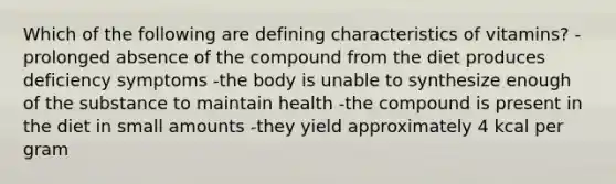 Which of the following are defining characteristics of vitamins? -prolonged absence of the compound from the diet produces deficiency symptoms -the body is unable to synthesize enough of the substance to maintain health -the compound is present in the diet in small amounts -they yield approximately 4 kcal per gram