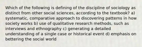 Which of the following is defining of the discipline of sociology as distinct from other social sciences, according to the textbook? a) systematic, comparative approach to discovering patterns in how society works b) use of qualitative research methods, such as interviews and ethnography c) generating a detailed understanding of a single case or historical event d) emphasis on bettering the social world