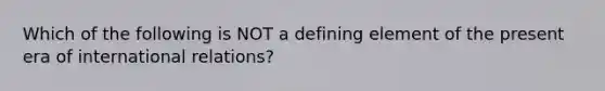 Which of the following is NOT a defining element of the present era of international relations?