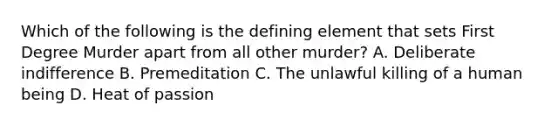 Which of the following is the defining element that sets First Degree Murder apart from all other murder? A. Deliberate indifference B. Premeditation C. The unlawful killing of a human being D. Heat of passion