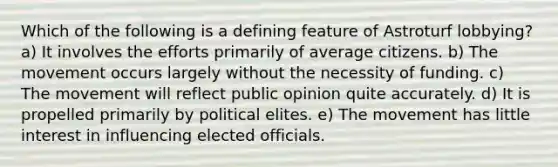 Which of the following is a defining feature of Astroturf lobbying? a) It involves the efforts primarily of average citizens. b) The movement occurs largely without the necessity of funding. c) The movement will reflect public opinion quite accurately. d) It is propelled primarily by political elites. e) The movement has little interest in influencing elected officials.