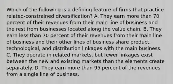 Which of the following is a defining feature of firms that practice related-constrained diversification? A. They earn more than 70 percent of their revenues from their main line of business and the rest from businesses located along the value chain. B. They earn less than 70 percent of their revenues from their main line of business and their other lines of business share product, technological, and distribution linkages with the main business. C. They operate in related markets, but fewer linkages exist between the new and existing markets than the elements create separately. D. They earn more than 95 percent of the revenues from a single line of business.