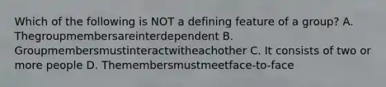 Which of the following is NOT a defining feature of a group? A. Thegroupmembersareinterdependent B. Groupmembersmustinteractwitheachother C. It consists of two or more people D. Themembersmustmeetface-to-face