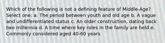 Which of the following is not a defining feature of Middle-Age? Select one: a. The period between youth and old age b. A vague and undifferentiated status c. An older construction, dating back two millennia d. A time where key roles in the family are held e. Commonly considered aged 40-60 years