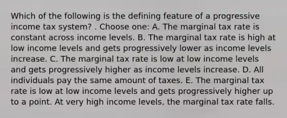 Which of the following is the defining feature of a progressive income tax system? . Choose one: A. The marginal tax rate is constant across income levels. B. The marginal tax rate is high at low income levels and gets progressively lower as income levels increase. C. The marginal tax rate is low at low income levels and gets progressively higher as income levels increase. D. All individuals pay the same amount of taxes. E. The marginal tax rate is low at low income levels and gets progressively higher up to a point. At very high income levels, the marginal tax rate falls.