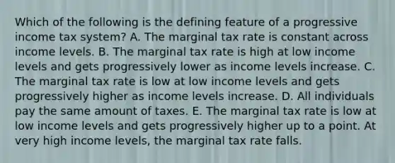 Which of the following is the defining feature of a progressive income tax system? A. The marginal tax rate is constant across income levels. B. The marginal tax rate is high at low income levels and gets progressively lower as income levels increase. C. The marginal tax rate is low at low income levels and gets progressively higher as income levels increase. D. All individuals pay the same amount of taxes. E. The marginal tax rate is low at low income levels and gets progressively higher up to a point. At very high income levels, the marginal tax rate falls.