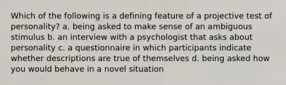 Which of the following is a defining feature of a projective test of personality? a. being asked to make sense of an ambiguous stimulus b. an interview with a psychologist that asks about personality c. a questionnaire in which participants indicate whether descriptions are true of themselves d. being asked how you would behave in a novel situation