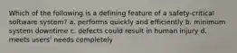 Which of the following is a defining feature of a safety-critical software system? a. performs quickly and efficiently b. minimum system downtime c. defects could result in human injury d. meets users' needs completely