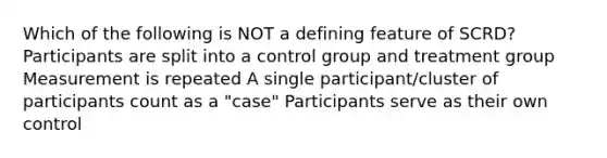 Which of the following is NOT a defining feature of SCRD? Participants are split into a control group and treatment group Measurement is repeated A single participant/cluster of participants count as a "case" Participants serve as their own control