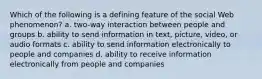 Which of the following is a defining feature of the social Web phenomenon? a. two-way interaction between people and groups b. ability to send information in text, picture, video, or audio formats c. ability to send information electronically to people and companies d. ability to receive information electronically from people and companies