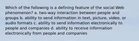 Which of the following is a defining feature of the social Web phenomenon? a. two-way interaction between people and groups b. ability to send information in text, picture, video, or audio formats c. ability to send information electronically to people and companies d. ability to receive information electronically from people and companies