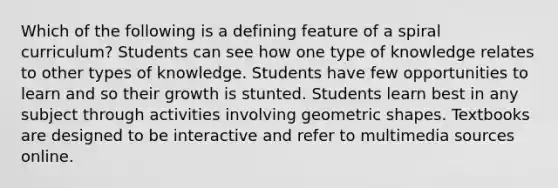 Which of the following is a defining feature of a spiral curriculum? Students can see how one type of knowledge relates to other types of knowledge. Students have few opportunities to learn and so their growth is stunted. Students learn best in any subject through activities involving geometric shapes. Textbooks are designed to be interactive and refer to multimedia sources online.