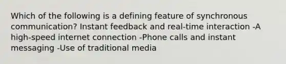 Which of the following is a defining feature of synchronous communication? Instant feedback and real-time interaction -A high-speed internet connection -Phone calls and instant messaging -Use of traditional media