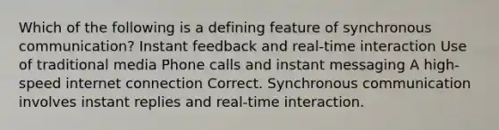 Which of the following is a defining feature of synchronous communication? Instant feedback and real-time interaction Use of traditional media Phone calls and instant messaging A high-speed internet connection Correct. Synchronous communication involves instant replies and real-time interaction.