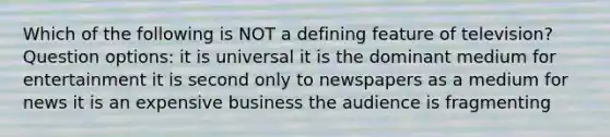 Which of the following is NOT a defining feature of television? Question options: it is universal it is the dominant medium for entertainment it is second only to newspapers as a medium for news it is an expensive business the audience is fragmenting