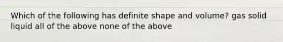 Which of the following has definite shape and volume? gas solid liquid all of the above none of the above