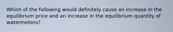 Which of the following would definitely cause an increase in the equilibrium price and an increase in the equilibrium quantity of watermelons?