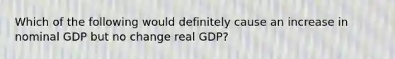 Which of the following would definitely cause an increase in nominal GDP but no change real GDP?