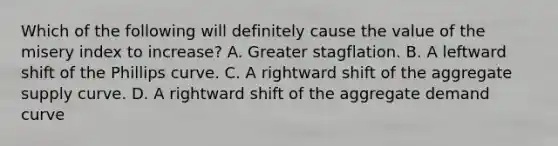 Which of the following will definitely cause the value of the misery index to increase? A. Greater stagflation. B. A leftward shift of the Phillips curve. C. A rightward shift of the aggregate supply curve. D. A rightward shift of the aggregate demand curve