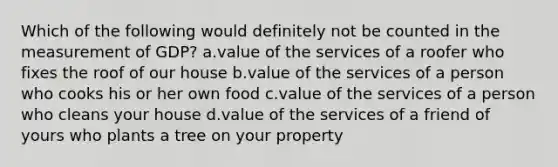 Which of the following would definitely not be counted in the measurement of GDP? a.value of the services of a roofer who fixes the roof of our house b.value of the services of a person who cooks his or her own food c.value of the services of a person who cleans your house d.value of the services of a friend of yours who plants a tree on your property