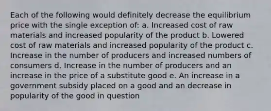 Each of the following would definitely decrease the equilibrium price with the single exception of: a. Increased cost of raw materials and increased popularity of the product b. Lowered cost of raw materials and increased popularity of the product c. Increase in the number of producers and increased numbers of consumers d. Increase in the number of producers and an increase in the price of a substitute good e. An increase in a government subsidy placed on a good and an decrease in popularity of the good in question