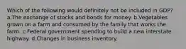 Which of the following would definitely not be included in GDP? a.The exchange of stocks and bonds for money. b.Vegetables grown on a farm and consumed by the family that works the farm. c.Federal government spending to build a new interstate highway. d.Changes in business inventory.