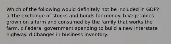 Which of the following would definitely not be included in GDP? a.The exchange of stocks and bonds for money. b.Vegetables grown on a farm and consumed by the family that works the farm. c.Federal government spending to build a new interstate highway. d.Changes in business inventory.