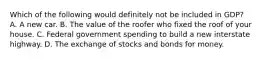 Which of the following would definitely not be included in GDP? A. A new car. B. The value of the roofer who fixed the roof of your house. C. Federal government spending to build a new interstate highway. D. The exchange of stocks and bonds for money.