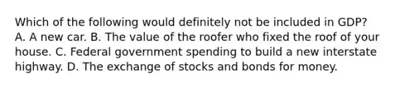 Which of the following would definitely not be included in GDP? A. A new car. B. The value of the roofer who fixed the roof of your house. C. Federal government spending to build a new interstate highway. D. The exchange of stocks and bonds for money.