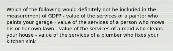 Which of the following would definitely not be included in the measurement of GDP? - value of the services of a painter who paints your garage - value of the services of a person who mows his or her own lawn - value of the services of a maid who cleans your house - value of the services of a plumber who fixes your kitchen sink