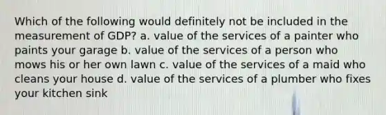 Which of the following would definitely not be included in the measurement of GDP? a. value of the services of a painter who paints your garage b. value of the services of a person who mows his or her own lawn c. value of the services of a maid who cleans your house d. value of the services of a plumber who fixes your kitchen sink