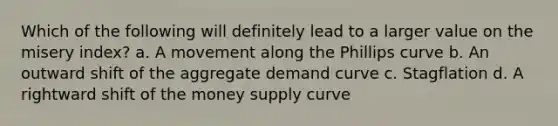 Which of the following will definitely lead to a larger value on the misery index? a. A movement along the Phillips curve b. An outward shift of the aggregate demand curve c. Stagflation d. A rightward shift of the money supply curve