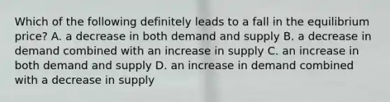 Which of the following definitely leads to a fall in the equilibrium​ price? A. a decrease in both demand and supply B. a decrease in demand combined with an increase in supply C. an increase in both demand and supply D. an increase in demand combined with a decrease in supply