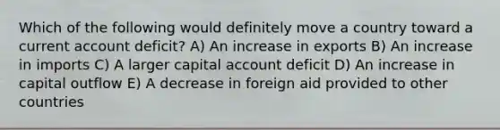 Which of the following would definitely move a country toward a current account deficit? A) An increase in exports B) An increase in imports C) A larger capital account deficit D) An increase in capital outflow E) A decrease in foreign aid provided to other countries