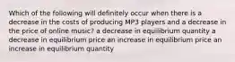 Which of the following will definitely occur when there is a decrease in the costs of producing MP3 players and a decrease in the price of online music? a decrease in equilibrium quantity a decrease in equilibrium price an increase in equilibrium price an increase in equilibrium quantity