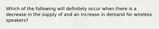 Which of the following will definitely occur when there is a decrease in the supply of and an increase in demand for wireless speakers?