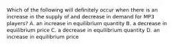 Which of the following will definitely occur when there is an increase in the supply of and decrease in demand for MP3​ players? A. an increase in equilibrium quantity B. a decrease in equilibrium price C. a decrease in equilibrium quantity D. an increase in equilibrium price