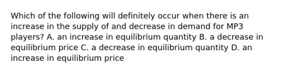 Which of the following will definitely occur when there is an increase in the supply of and decrease in demand for MP3​ players? A. an increase in equilibrium quantity B. a decrease in equilibrium price C. a decrease in equilibrium quantity D. an increase in equilibrium price