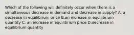 Which of the following will definitely occur when there is a simultaneous decrease in demand and decrease in supply? A. a decrease in equilibrium price B.an increase in equilibrium quantity C. an increase in equilibrium price D.decrease in equilibrium quantity